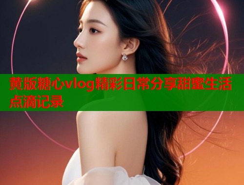 黄版糖心vlog精彩日常分享甜蜜生活点滴记录  第1张