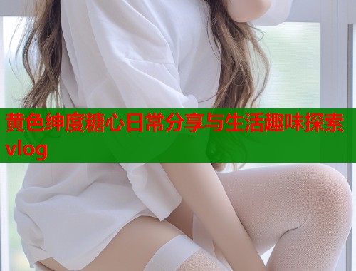 黄色绅度糖心日常分享与生活趣味探索vlog  第2张