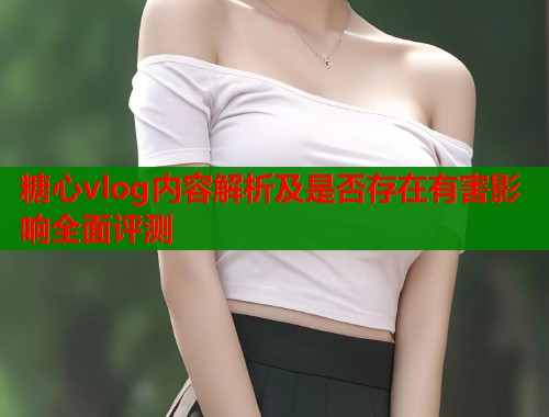 糖心vlog内容解析及是否存在有害影响全面评测  第1张
