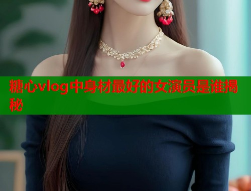 糖心vlog中身材最好的女演员是谁揭秘  第1张