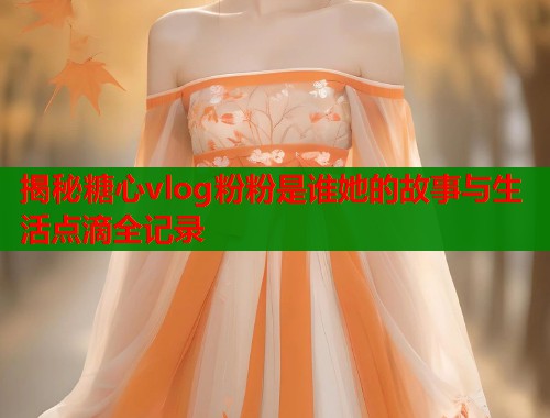 揭秘糖心vlog粉粉是谁她的故事与生活点滴全记录 第1张 揭秘糖心vlog粉粉是谁她的故事与生活点滴全记录 第1张