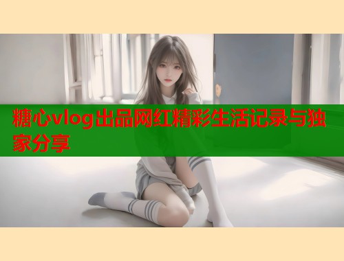 糖心vlog出品网红精彩生活记录与独家分享 第2张 糖心vlog出品网红精彩生活记录与独家分享 第2张