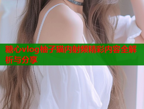 糖心vlog柚子猫内射频精彩内容全解析与分享 第1张 糖心vlog柚子猫内射频精彩内容全解析与分享 第1张
