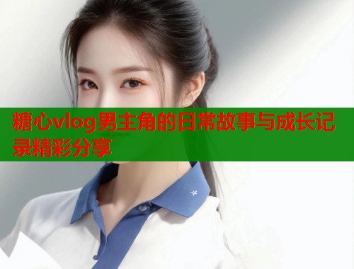 糖心vlog男主角的日常故事与成长记录精彩分享  第1张