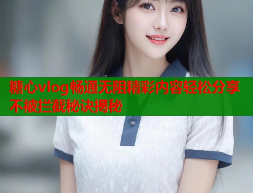 糖心vlog畅通无阻精彩内容轻松分享不被拦截秘诀揭秘  第1张
