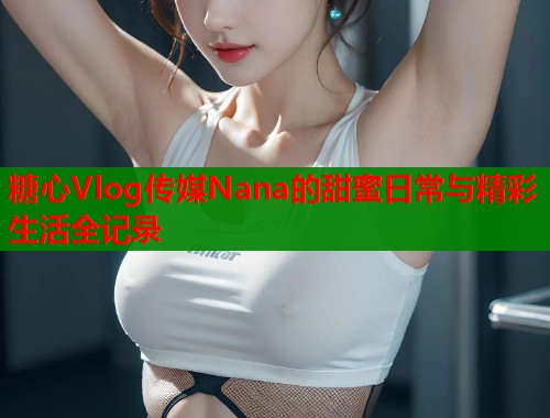 糖心Vlog传媒Nana的甜蜜日常与精彩生活全记录  第1张