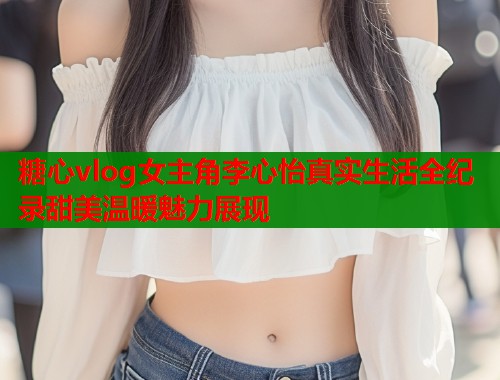 糖心vlog女主角李心怡真实生活全纪录甜美温暖魅力展现  第1张