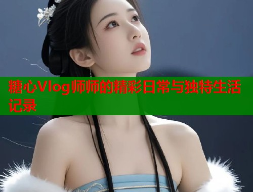糖心Vlog师师的精彩日常与独特生活记录 第1张 糖心Vlog师师的精彩日常与独特生活记录 第1张