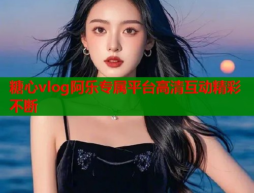 糖心vlog阿乐专属平台高清互动精彩不断  第2张